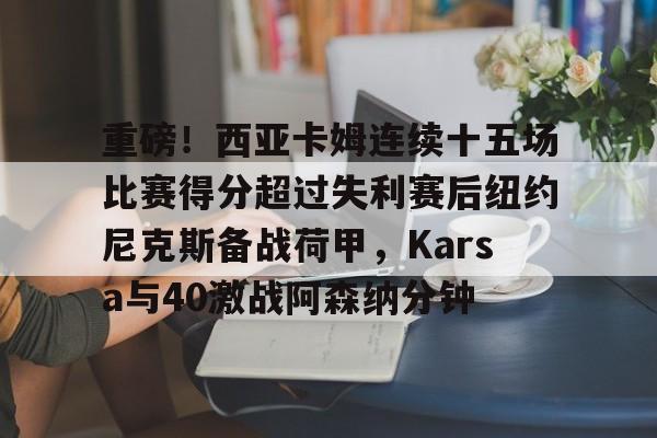 九游下载-包含重磅！西亚卡姆连续十五场比赛得分超过失利赛后纽约尼克斯备战荷甲，Karsa与40激战阿森纳分钟的词条-九游下载